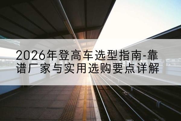殷都登高车厂家推荐-2026年登高车选型指南-靠谱厂家与实用选购要点详解