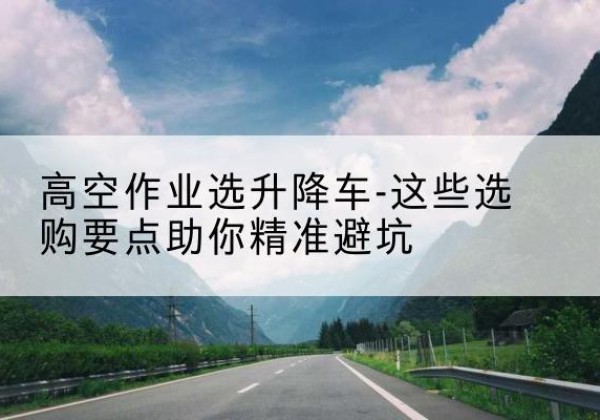 殷都升降车厂家-高空作业选升降车-这些选购要点助你*避坑