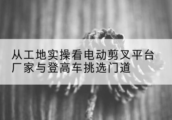 殷都电动剪叉升降平台厂家-从工地实操看电动剪叉平台厂家与登高车挑选门道