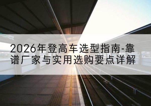 殷都登高车厂家推荐-2026年登高车选型指南-靠谱厂家与实用选购要点详解
